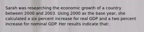 Sarah was researching the economic growth of a country between 2000 and 2003. Using 2000 as the base year, she calculated a six percent increase for real GDP and a two percent increase for nominal GDP. Her results indicate that: