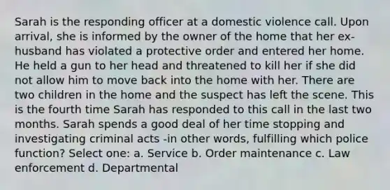 Sarah is the responding officer at a domestic violence call. Upon arrival, she is informed by the owner of the home that her ex-husband has violated a protective order and entered her home. He held a gun to her head and threatened to kill her if she did not allow him to move back into the home with her. There are two children in the home and the suspect has left the scene. This is the fourth time Sarah has responded to this call in the last two months. Sarah spends a good deal of her time stopping and investigating criminal acts -in other words, fulfilling which police function? Select one: a. Service b. Order maintenance c. Law enforcement d. Departmental