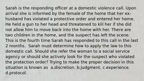 Sarah is the responding officer at a domestic violence call. Upon arrival she is informed by the female of the home that her ex-husband has violated a protective order and entered her home. He held a gun to her head and threatened to kill her if she did not allow him to move back into the home with her. There are two children in the home, and the suspect has left the scene. This is the fourth time Sarah has responded to this call in the last 2 months.​ ​ Sarah must determine how to apply the law to this domestic call. Should she refer the woman to a social service agency or should she actively look for the suspect who violated the protection order? Trying to make the proper decision in this situation is known as ​ a.​discretion. b.​judgment. c.​experience. d.protocol.