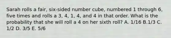 Sarah rolls a fair, six-sided number cube, numbered 1 through 6, five times and rolls a 3, 4, 1, 4, and 4 in that order. What is the probability that she will roll a 4 on her sixth roll? A. 1/16 B.1/3 C. 1/2 D. 3/5 E. 5/6