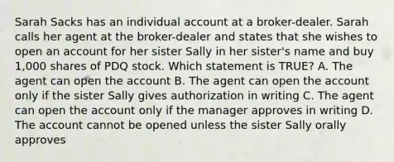 Sarah Sacks has an individual account at a broker-dealer. Sarah calls her agent at the broker-dealer and states that she wishes to open an account for her sister Sally in her sister's name and buy 1,000 shares of PDQ stock. Which statement is TRUE? A. The agent can open the account B. The agent can open the account only if the sister Sally gives authorization in writing C. The agent can open the account only if the manager approves in writing D. The account cannot be opened unless the sister Sally orally approves