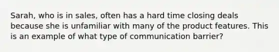 Sarah, who is in sales, often has a hard time closing deals because she is unfamiliar with many of the product features. This is an example of what type of communication barrier?