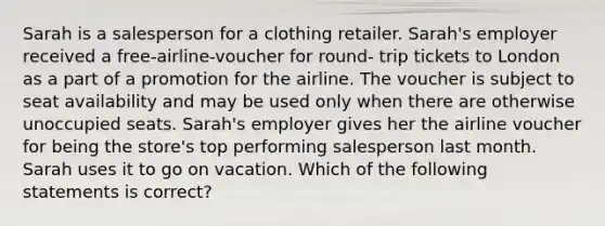 Sarah is a salesperson for a clothing retailer. Sarah's employer received a free-airline-voucher for round- trip tickets to London as a part of a promotion for the airline. The voucher is subject to seat availability and may be used only when there are otherwise unoccupied seats. Sarah's employer gives her the airline voucher for being the store's top performing salesperson last month. Sarah uses it to go on vacation. Which of the following statements is correct?