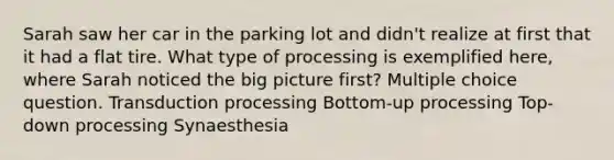 Sarah saw her car in the parking lot and didn't realize at first that it had a flat tire. What type of processing is exemplified here, where Sarah noticed the big picture first? Multiple choice question. Transduction processing Bottom-up processing Top-down processing Synaesthesia