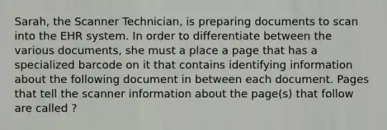 Sarah, the Scanner Technician, is preparing documents to scan into the EHR system. In order to differentiate between the various documents, she must a place a page that has a specialized barcode on it that contains identifying information about the following document in between each document. Pages that tell the scanner information about the page(s) that follow are called ?