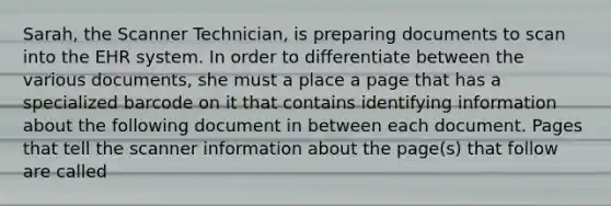 Sarah, the Scanner Technician, is preparing documents to scan into the EHR system. In order to differentiate between the various documents, she must a place a page that has a specialized barcode on it that contains identifying information about the following document in between each document. Pages that tell the scanner information about the page(s) that follow are called