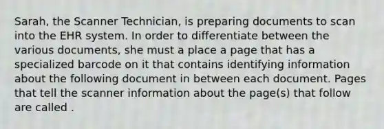 Sarah, the Scanner Technician, is preparing documents to scan into the EHR system. In order to differentiate between the various documents, she must a place a page that has a specialized barcode on it that contains identifying information about the following document in between each document. Pages that tell the scanner information about the page(s) that follow are called .