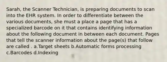 Sarah, the Scanner Technician, is preparing documents to scan into the EHR system. In order to differentiate between the various documents, she must a place a page that has a specialized barcode on it that contains identifying information about the following document in between each document. Pages that tell the scanner information about the page(s) that follow are called . a.Target sheets b.Automatic forms processing c.Barcodes d.Indexing