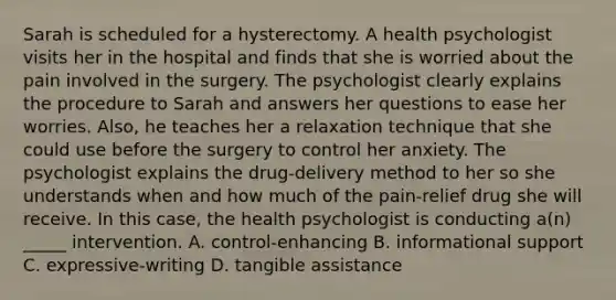 Sarah is scheduled for a hysterectomy. A health psychologist visits her in the hospital and finds that she is worried about the pain involved in the surgery. The psychologist clearly explains the procedure to Sarah and answers her questions to ease her worries. Also, he teaches her a relaxation technique that she could use before the surgery to control her anxiety. The psychologist explains the drug-delivery method to her so she understands when and how much of the pain-relief drug she will receive. In this case, the health psychologist is conducting a(n) _____ intervention. A. control-enhancing B. informational support C. expressive-writing D. tangible assistance