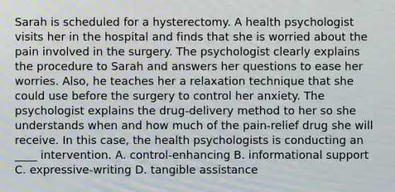 Sarah is scheduled for a hysterectomy. A health psychologist visits her in the hospital and finds that she is worried about the pain involved in the surgery. The psychologist clearly explains the procedure to Sarah and answers her questions to ease her worries. Also, he teaches her a relaxation technique that she could use before the surgery to control her anxiety. The psychologist explains the drug-delivery method to her so she understands when and how much of the pain-relief drug she will receive. In this case, the health psychologists is conducting an ____ intervention. A. control-enhancing B. informational support C. expressive-writing D. tangible assistance