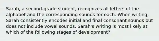 Sarah, a second-grade student, recognizes all letters of the alphabet and the corresponding sounds for each. When writing, Sarah consistently encodes initial and final consonant sounds but does not include vowel sounds. Sarah's writing is most likely at which of the following stages of development?