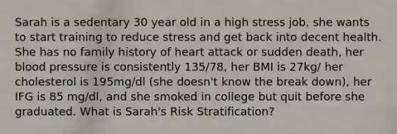 Sarah is a sedentary 30 year old in a high stress job, she wants to start training to reduce stress and get back into decent health. She has no family history of heart attack or sudden death, her blood pressure is consistently 135/78, her BMI is 27kg/ her cholesterol is 195mg/dl (she doesn't know the break down), her IFG is 85 mg/dl, and she smoked in college but quit before she graduated. What is Sarah's Risk Stratification?