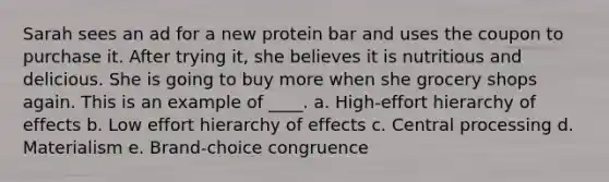 Sarah sees an ad for a new protein bar and uses the coupon to purchase it. After trying it, she believes it is nutritious and delicious. She is going to buy more when she grocery shops again. This is an example of ____. a. High-effort hierarchy of effects b. Low effort hierarchy of effects c. Central processing d. Materialism e. Brand-choice congruence