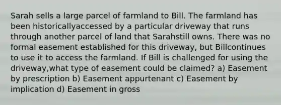 Sarah sells a large parcel of farmland to Bill. The farmland has been historicallyaccessed by a particular driveway that runs through another parcel of land that Sarahstill owns. There was no formal easement established for this driveway, but Billcontinues to use it to access the farmland. If Bill is challenged for using the driveway,what type of easement could be claimed? a) Easement by prescription b) Easement appurtenant c) Easement by implication d) Easement in gross