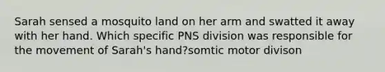 Sarah sensed a mosquito land on her arm and swatted it away with her hand. Which specific PNS division was responsible for the movement of Sarah's hand?somtic motor divison