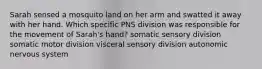 Sarah sensed a mosquito land on her arm and swatted it away with her hand. Which specific PNS division was responsible for the movement of Sarah's hand? somatic sensory division somatic motor division visceral sensory division autonomic nervous system