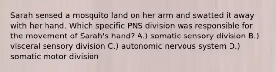 Sarah sensed a mosquito land on her arm and swatted it away with her hand. Which specific PNS division was responsible for the movement of Sarah's hand? A.) somatic sensory division B.) visceral sensory division C.) autonomic nervous system D.) somatic motor division