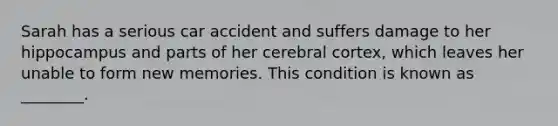 Sarah has a serious car accident and suffers damage to her hippocampus and parts of her cerebral cortex, which leaves her unable to form new memories. This condition is known as ________.