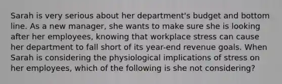 Sarah is very serious about her department's budget and bottom line. As a new manager, she wants to make sure she is looking after her employees, knowing that workplace stress can cause her department to fall short of its year-end revenue goals. When Sarah is considering the physiological implications of stress on her employees, which of the following is she not considering?