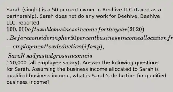 Sarah (single) is a 50 percent owner in Beehive LLC (taxed as a partnership). Sarah does not do any work for Beehive. Beehive LLC. reported 600,000 of taxable business income for the year (2020). Before considering her 50 percent business income allocation from Beehive and the self-employment tax deduction (if any), Sarah's adjusted gross income is150,000 (all employee salary). Answer the following questions for Sarah. Assuming the business income allocated to Sarah is qualified business income, what is Sarah's deduction for qualified business income?