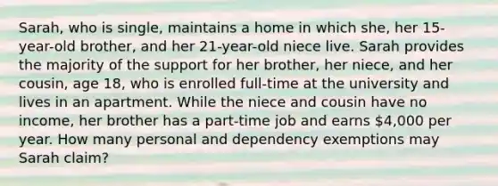 Sarah, who is single, maintains a home in which she, her 15-year-old brother, and her 21-year-old niece live. Sarah provides the majority of the support for her brother, her niece, and her cousin, age 18, who is enrolled full-time at the university and lives in an apartment. While the niece and cousin have no income, her brother has a part-time job and earns 4,000 per year. How many personal and dependency exemptions may Sarah claim?