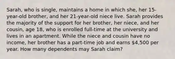 Sarah, who is single, maintains a home in which she, her 15-year-old brother, and her 21-year-old niece live. Sarah provides the majority of the support for her brother, her niece, and her cousin, age 18, who is enrolled full-time at the university and lives in an apartment. While the niece and cousin have no income, her brother has a part-time job and earns 4,500 per year. How many dependents may Sarah claim?