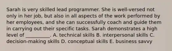 Sarah is very skilled lead programmer. She is​ well-versed not only in her​ job, but also in all aspects of the work performed by her​ employees, and she can successfully coach and guide them in carrying out their specific tasks. Sarah demonstrates a high level of​ __________. A. technical skills B. interpersonal skills C. ​decision-making skills D. conceptual skills E. business savvy