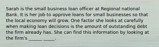 Sarah is the small business loan officer at Regional national Bank. It is her job to approve loans for small businesses so that the local economy will grow. One factor she looks at carefully when making loan decisions is the amount of outstanding debt the firm already has. She can find this information by looking at the firm's ______ _____.