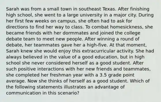 Sarah was from a small town in southeast Texas. After finishing high school, she went to a large university in a major city. During her first few weeks on campus, she often had to ask for directions to find her way to class. To combat homesickness, she became friends with her dormmates and joined the college debate team to meet new people. After winning a round of debate, her teammates gave her a high-five. At that moment, Sarah knew she would enjoy this extracurricular activity. She had always believed in the value of a good education, but in high school she never considered herself as a good student. After such positive interactions with her new friends and teammates, she completed her freshman year with a 3.5 grade point average. Now she thinks of herself as a good student. Which of the following statements illustrates an advantage of communication in this scenario?