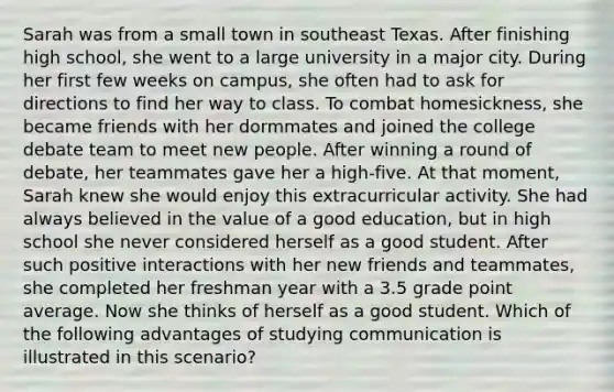 Sarah was from a small town in southeast Texas. After finishing high school, she went to a large university in a major city. During her first few weeks on campus, she often had to ask for directions to find her way to class. To combat homesickness, she became friends with her dormmates and joined the college debate team to meet new people. After winning a round of debate, her teammates gave her a high-five. At that moment, Sarah knew she would enjoy this extracurricular activity. She had always believed in the value of a good education, but in high school she never considered herself as a good student. After such positive interactions with her new friends and teammates, she completed her freshman year with a 3.5 grade point average. Now she thinks of herself as a good student. Which of the following advantages of studying communication is illustrated in this scenario?