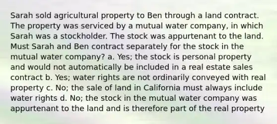 Sarah sold agricultural property to Ben through a land contract. The property was serviced by a mutual water company, in which Sarah was a stockholder. The stock was appurtenant to the land. Must Sarah and Ben contract separately for the stock in the mutual water company? a. Yes; the stock is personal property and would not automatically be included in a real estate sales contract b. Yes; water rights are not ordinarily conveyed with real property c. No; the sale of land in California must always include water rights d. No; the stock in the mutual water company was appurtenant to the land and is therefore part of the real property