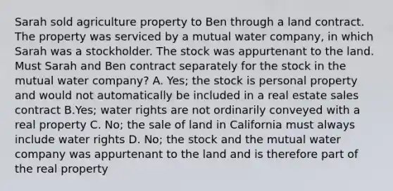 Sarah sold agriculture property to Ben through a land contract. The property was serviced by a mutual water company, in which Sarah was a stockholder. The stock was appurtenant to the land. Must Sarah and Ben contract separately for the stock in the mutual water company? A. Yes; the stock is personal property and would not automatically be included in a real estate sales contract B.Yes; water rights are not ordinarily conveyed with a real property C. No; the sale of land in California must always include water rights D. No; the stock and the mutual water company was appurtenant to the land and is therefore part of the real property