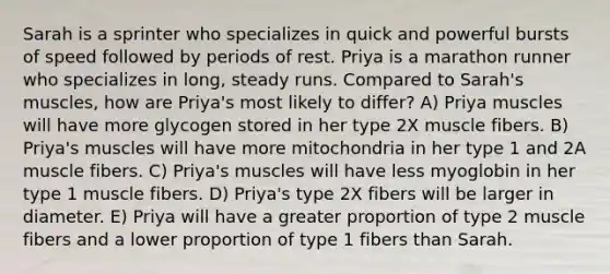 Sarah is a sprinter who specializes in quick and powerful bursts of speed followed by periods of rest. Priya is a marathon runner who specializes in long, steady runs. Compared to Sarah's muscles, how are Priya's most likely to differ? A) Priya muscles will have more glycogen stored in her type 2X muscle fibers. B) Priya's muscles will have more mitochondria in her type 1 and 2A muscle fibers. C) Priya's muscles will have less myoglobin in her type 1 muscle fibers. D) Priya's type 2X fibers will be larger in diameter. E) Priya will have a greater proportion of type 2 muscle fibers and a lower proportion of type 1 fibers than Sarah.