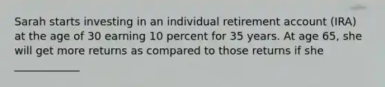 Sarah starts investing in an individual retirement account (IRA) at the age of 30 earning 10 percent for 35 years. At age 65, she will get more returns as compared to those returns if she ____________