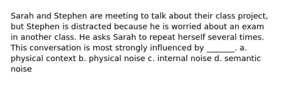 Sarah and Stephen are meeting to talk about their class project, but Stephen is distracted because he is worried about an exam in another class. He asks Sarah to repeat herself several times. This conversation is most strongly influenced by _______. a. physical context b. physical noise c. internal noise d. semantic noise