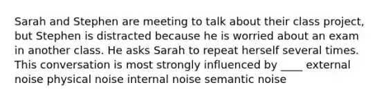 Sarah and Stephen are meeting to talk about their class project, but Stephen is distracted because he is worried about an exam in another class. He asks Sarah to repeat herself several times. This conversation is most strongly influenced by ____ external noise physical noise internal noise semantic noise