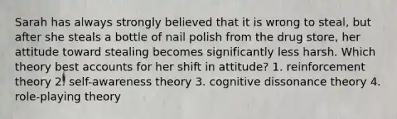 Sarah has always strongly believed that it is wrong to steal, but after she steals a bottle of nail polish from the drug store, her attitude toward stealing becomes significantly less harsh. Which theory best accounts for her shift in attitude? 1. reinforcement theory 2. self-awareness theory 3. cognitive dissonance theory 4. role-playing theory