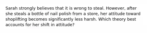 Sarah strongly believes that it is wrong to steal. However, after she steals a bottle of nail polish from a store, her attitude toward shoplifting becomes significantly less harsh. Which theory best accounts for her shift in attitude?