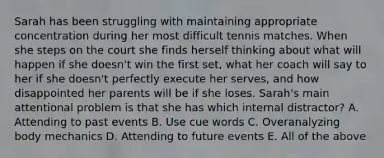 Sarah has been struggling with maintaining appropriate concentration during her most difficult tennis matches. When she steps on the court she finds herself thinking about what will happen if she doesn't win the first set, what her coach will say to her if she doesn't perfectly execute her serves, and how disappointed her parents will be if she loses. Sarah's main attentional problem is that she has which internal distractor? A. Attending to past events B. Use cue words C. Overanalyzing body mechanics D. Attending to future events E. All of the above