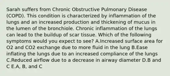 Sarah suffers from Chronic Obstructive Pulmonary Disease (COPD). This condition is characterized by inflammation of the lungs and an increased production and thickening of mucus in the lumen of the bronchiole. Chronic inflammation of the lungs can lead to the buildup of scar tissue. Which of the following symptoms would you expect to see? A.Increased surface area for O2 and CO2 exchange due to more fluid in the lung B.Ease inflating the lungs due to an increased compliance of the lungs C.Reduced airflow due to a decrease in airway diameter D.B and C E.A, B, and C