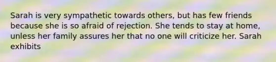 Sarah is very sympathetic towards others, but has few friends because she is so afraid of rejection. She tends to stay at home, unless her family assures her that no one will criticize her. Sarah exhibits