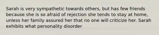 Sarah is very sympathetic towards others, but has few friends because she is so afraid of rejection she tends to stay at home, unless her family assured her that no one will criticize her. Sarah exhibits what personality disorder