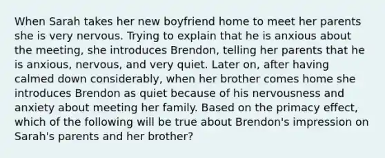 When Sarah takes her new boyfriend home to meet her parents she is very nervous. Trying to explain that he is anxious about the meeting, she introduces Brendon, telling her parents that he is anxious, nervous, and very quiet. Later on, after having calmed down considerably, when her brother comes home she introduces Brendon as quiet because of his nervousness and anxiety about meeting her family. Based on the primacy effect, which of the following will be true about Brendon's impression on Sarah's parents and her brother?