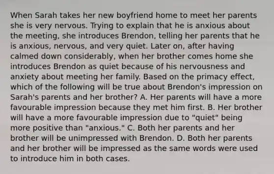 When Sarah takes her new boyfriend home to meet her parents she is very nervous. Trying to explain that he is anxious about the meeting, she introduces Brendon, telling her parents that he is anxious, nervous, and very quiet. Later on, after having calmed down considerably, when her brother comes home she introduces Brendon as quiet because of his nervousness and anxiety about meeting her family. Based on the primacy effect, which of the following will be true about Brendon's impression on Sarah's parents and her brother? A. Her parents will have a more favourable impression because they met him first. B. Her brother will have a more favourable impression due to "quiet" being more positive than "anxious." C. Both her parents and her brother will be unimpressed with Brendon. D. Both her parents and her brother will be impressed as the same words were used to introduce him in both cases.