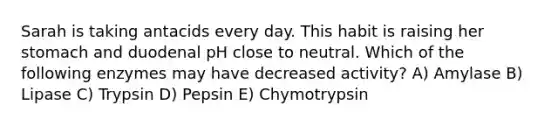 Sarah is taking antacids every day. This habit is raising her stomach and duodenal pH close to neutral. Which of the following enzymes may have decreased activity? A) Amylase B) Lipase C) Trypsin D) Pepsin E) Chymotrypsin