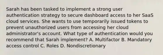 Sarah has been tasked to implement a strong user authentication strategy to secure dashboard access to her SaaS cloud services. She wants to use temporarily issued tokens to prevent unauthorized users from accessing her cloud administrator's account. What type of authentication would you recommend that Sarah implement? A. Multifactor B. Mandatory access control C. Roles D. Nondiscretionary