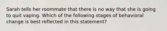 Sarah tells her roommate that there is no way that she is going to quit vaping. Which of the following stages of behavioral change is best reflected in this statement?