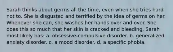 Sarah thinks about germs all the time, even when she tries hard not to. She is disgusted and terrified by the idea of germs on her. Whenever she can, she washes her hands over and over. She does this so much that her skin is cracked and bleeding. Sarah most likely has: a. obsessive-compulsive disorder. b. generalized anxiety disorder. c. a mood disorder. d. a specific phobia.