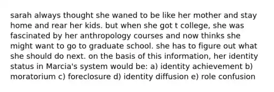 sarah always thought she waned to be like her mother and stay home and rear her kids. but when she got t college, she was fascinated by her anthropology courses and now thinks she might want to go to graduate school. she has to figure out what she should do next. on the basis of this information, her identity status in Marcia's system would be: a) identity achievement b) moratorium c) foreclosure d) identity diffusion e) role confusion