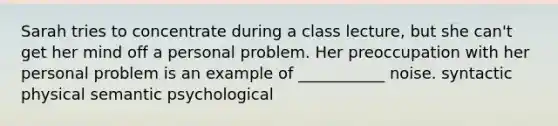 Sarah tries to concentrate during a class lecture, but she can't get her mind off a personal problem. Her preoccupation with her personal problem is an example of ___________ noise. syntactic physical semantic psychological